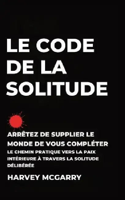 Le Code de La Solitude: Arrêtez de supplier le Monde de Vous Compléter: Le Chemin Pratique vers la Paix Intérieure à Travers la Solitude Délibérée by Harvey McGarry