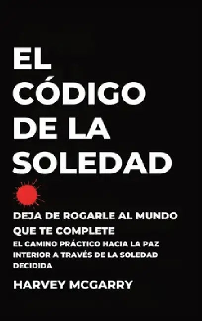 El Código de la Soledad: Deja de Rogarle al Mundo que Te Complete: El Camino Práctico hacia la Paz Interior a Través de la Soledad Decidida by Harvey McGarry