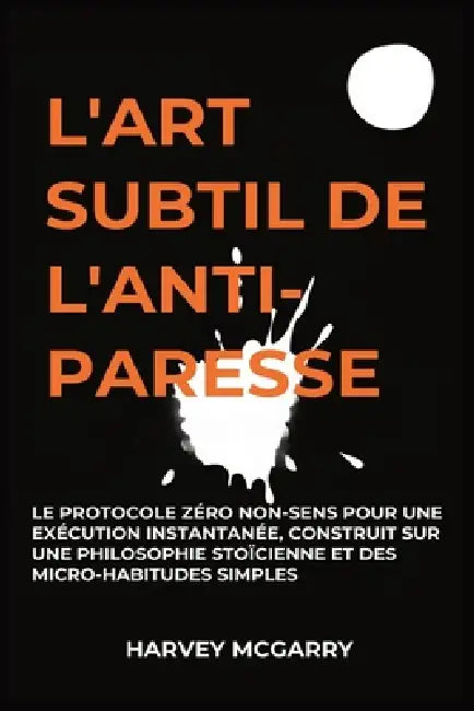 L'Art Subtil De L'Anti-Paresse: Le Protocole Zéro Non-Sens pour une Exécution Instantanée, Construit sur une Philosophie Stoïcienne et des Micro-Habit by Harvey McGarry