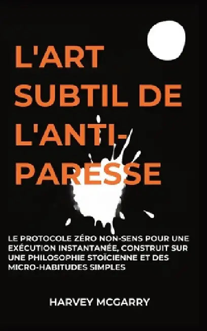 L'Art Subtil De L'Anti-Paresse: Le Protocole Zéro Non-Sens pour une Exécution Instantanée, Construit sur une Philosophie Stoïcienne et des Micro-Habit by Harvey McGarry