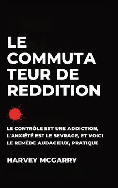Le Commutateur de Reddition: Le Contrôle Est une Dépendance, L'Anxiété Est le Retrait, et C'Est le Remède Audacieux et Pratique by Harvey McGarry