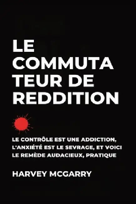 Le Commutateur de Reddition: Le Contrôle Est une Dépendance, L'Anxiété Est le Retrait, et C'Est le Remède Audacieux et Pratique by Harvey McGarry