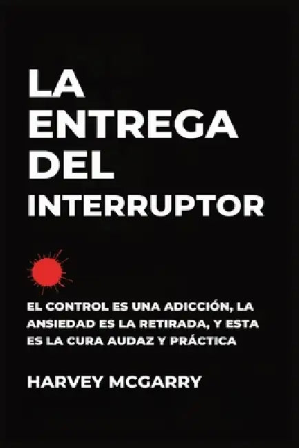 La Entrega Del Interruptor: El Control Es una Adicción, la Ansiedad Es la Retirada, y Este Es el de la Negrita, la Práctica de la Cura by Harvey McGarry