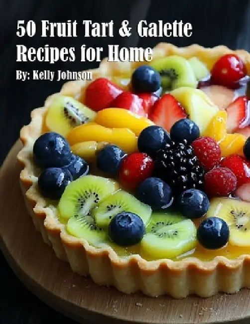 50 Fruit Tart & Galette Recipes for Home by Kelly Johnson
