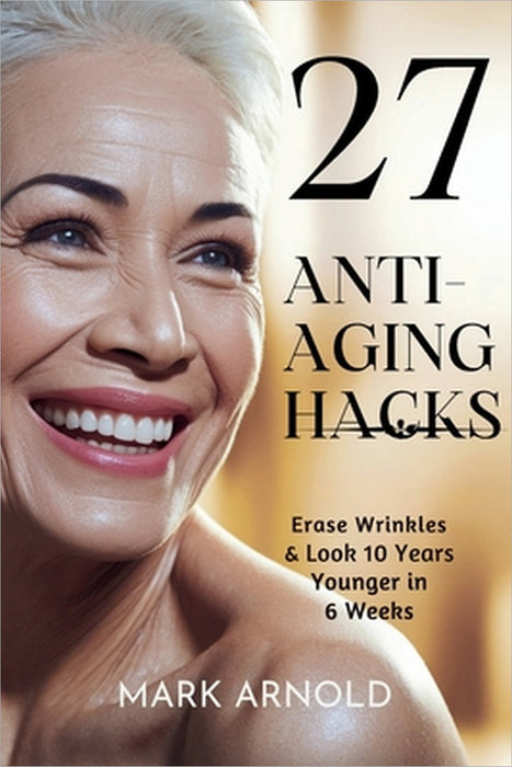 27 Anti-Aging Hacks: Erase Wrinkles & Look 10 Years Younger in 6 Weeks by Mark Arnold