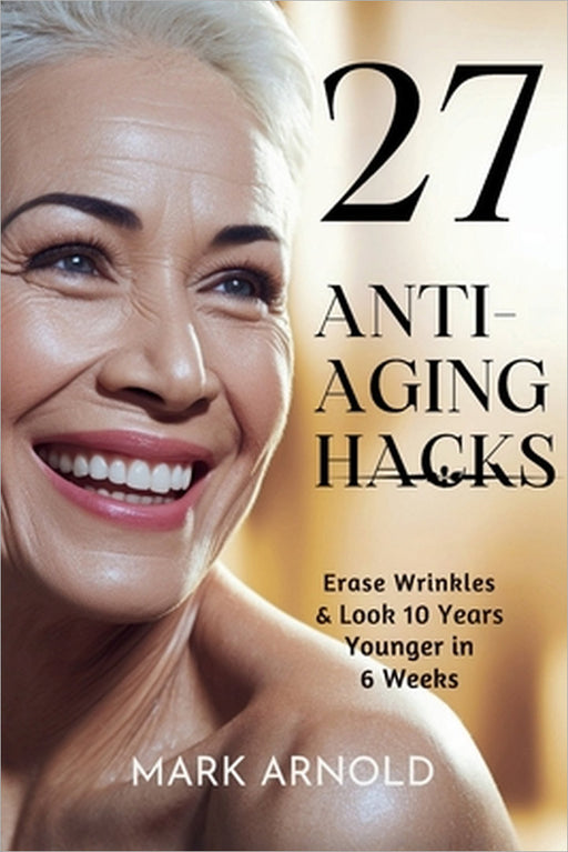 27 Anti-Aging Hacks: Erase Wrinkles & Look 10 Years Younger in 6 Weeks by Mark Arnold