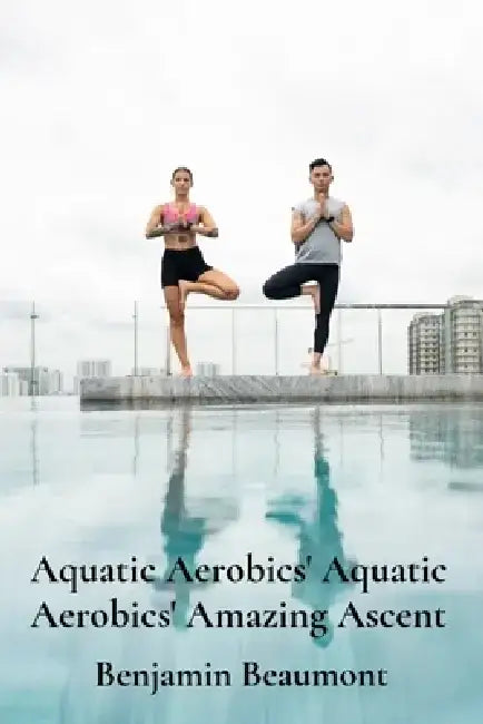 Aquatic Aerobics' Aquatic Aerobics' Amazing Ascent: Building Strength And Flexibility Through Water-Based Exercises by Benjamin Beaumont