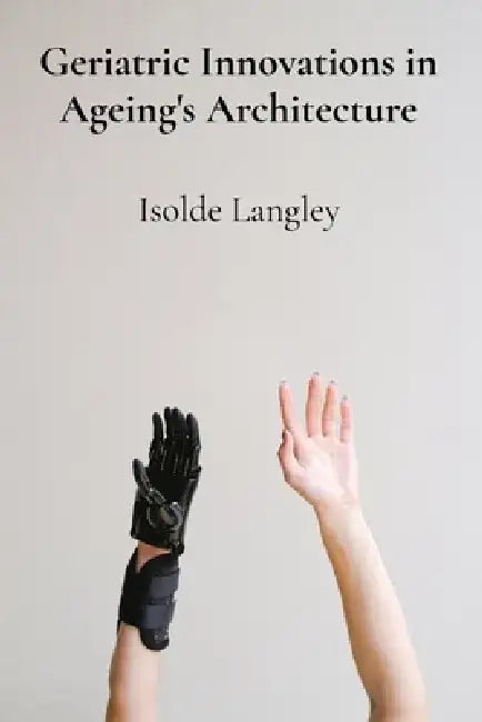 Geriatric Innovations in Ageing's Architecture: Investigating emerging technological advancements and healthcare strategies that enhance seniors' inde by Isolde Langley