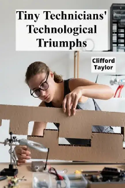 Tiny Technicians' Technological Triumphs: A step-by-step handbook for robotics, building mechanical models and promoting an enthusiasm for engineering by Clifford Taylor