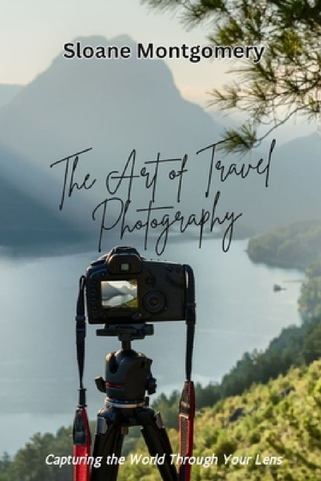 The Art of Travel Photography: Capturing the World Through Your Lens by Sloane Montgomery