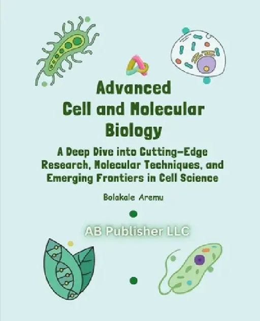 Advanced Cell and Molecular Biology: A Deep Dive into Cutting-Edge Research, Molecular Techniques, and Emerging Frontiers in Cell Science by Bolakale Aremu