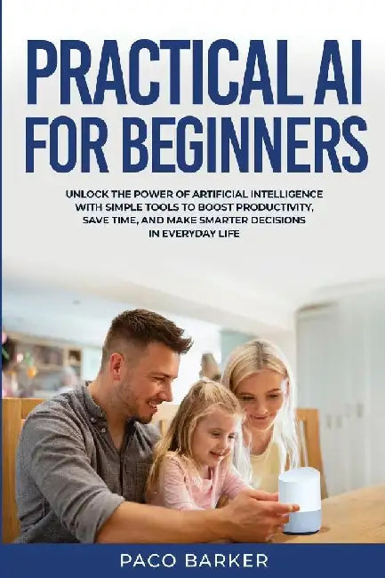 Practical AI for Beginners: Unlock the Power of Artificial Intelligence with Simple Tools to Boost Productivity, Save Time, and Make Smarter Decisions by Paco Barker