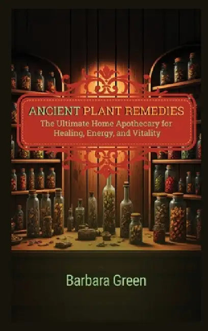 Ancient Plant Remedies Home Apothecary Book: The Ultimate Home Apothecary for Healing, Energy, and Vitality (The Lost And Forgotten Home Apothecary Bo by Barbara Green