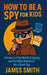 How To Be a Spy For Kids: A History of the World of Spying and the Skills Needed to Be a Great Spy by James Smith