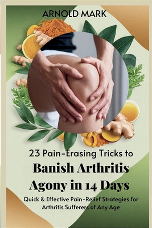 23 Pain-Erasing Tricks to Banish Arthritis Agony In 14 Days: Quick & Effective Pain-Relief Strategies for Arthritis Sufferers of Any Age by Arnold Mark