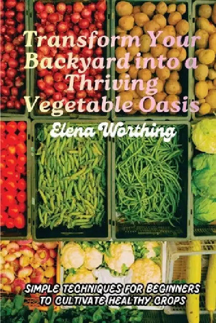 Transform Your Backyard into a Thriving Vegetable Oasis: Simple Techniques for Beginners to Cultivate Healthy Crops by Elena Worthing