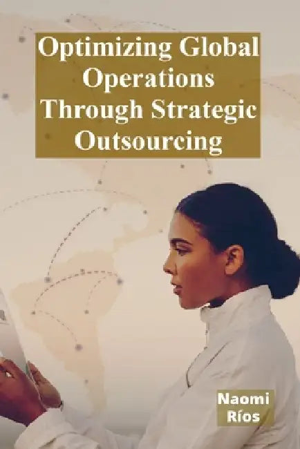 Optimizing Global Operations Through Strategic Outsourcing: Cost Savings, Productivity Enhancements, And Risk Mitigation For Businesses Seeking Global by Naomi Ríos