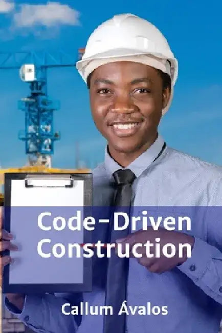 Code-Driven Construction: Planning, Execution, and Management of Projects Within Regulatory Boundaries by Callum Ávalos