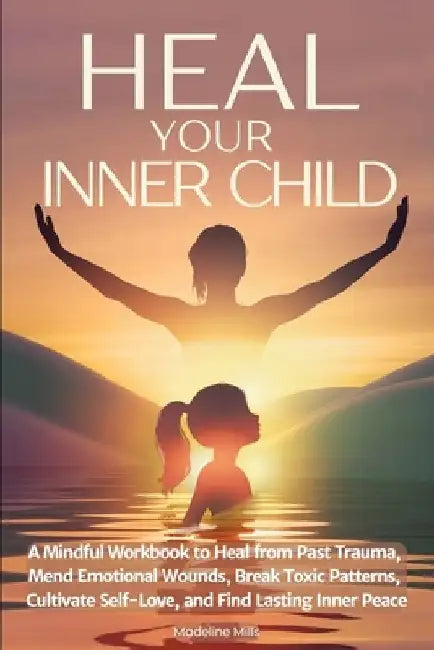 Heal Your Inner Child: A Mindful Workbook to Heal from Past Trauma, Mend Emotional Wounds, Break Toxic Patterns, Cultivate Self-Love, and Find Lasting by Madeline Mills