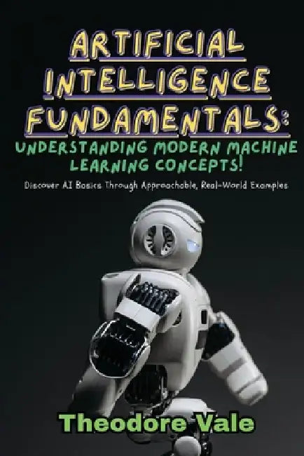 Artificial Intelligence Fundamentals: Discover AI Basics Through Approachable, Real-World Examples by Theodore Vale