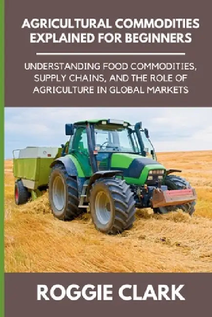 Agricultural Commodities Explained for Beginners: Understanding Food Commodities, Supply Chains, and the Role of Agriculture in Global Markets by Roggie Clark, Raj Clark