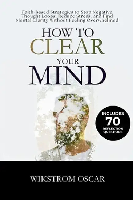 How to Clear Your Mind: Faith-Based Strategies to Stop Negative Thought Loops, Reduce Stress, and Find Mental Clarity Without Feeling Overwhelmed by Wikstrom Oscar