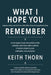 What I Hope You Remember: Lessons, Letters, and Life From a Man Who Chose the Long Road to Here by Keith Thorn