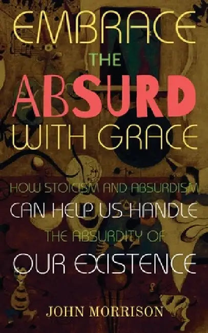 Embrace the Absurd with Grace: How Stoicism and Absurdism Can Help Us Handle the Absurdity of Our Existence by John Morrison