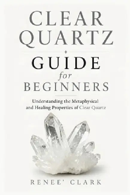 Clear Quartz Guide for Beginners: Understanding the Metaphysical and Healing Properties of Clear Quartz by Renee' Clark, Roggie Clark