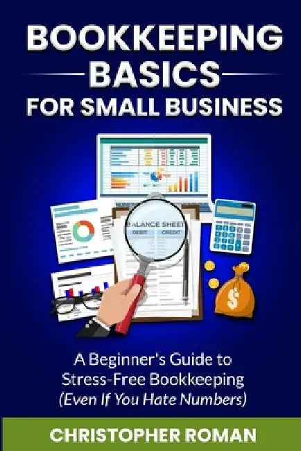 Bookkeeping Basics for Small Business: A Beginner's Guide to Stress-Free Bookkeeping (Even If You Hate Numbers) by Christopher Roman
