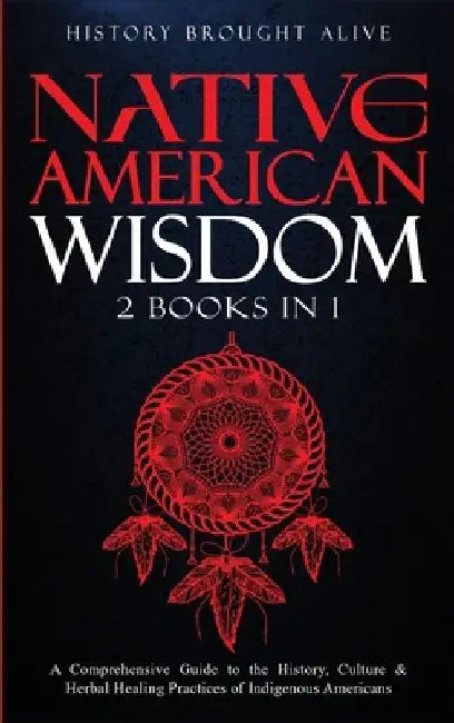 Native American Wisdom: A Comprehensive Guide to The History, Culture & Herbal Healing Practices of Indigenous Americans: (2 Books in 1) by History Brought Alive