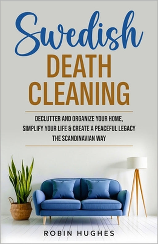 Swedish Death Cleaning: Declutter And Organize Your Home, Simplify Your Life & Create a Peaceful Legacy The Scandinavian Way by Robin Hughes