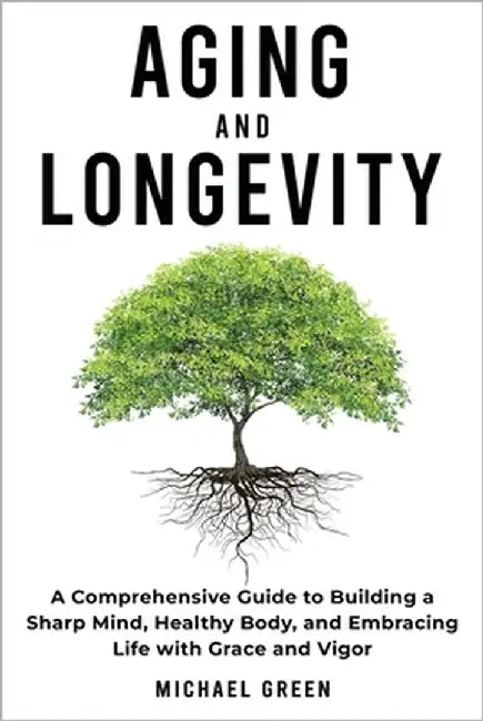 Aging and Longevity: A Comprehensive Guide to Building a Sharp Mind, Healthy Body, and Embracing Life with Grace and Vigor by Green, Michael