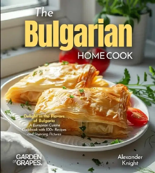 The Bulgarian Home Cook: Delight in the Flavors of Bulgaria - A European Cuisine Cookbook with 100+ Recipes and Stunning Pictures by Alexander Knight