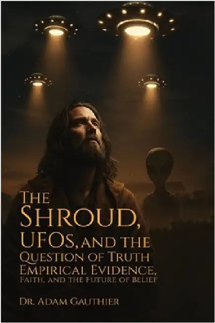 The Shroud, UFOS, and The Question of Truth: Empirical Evidence, Faith, and The Future of Belief by Gauthier, Adam