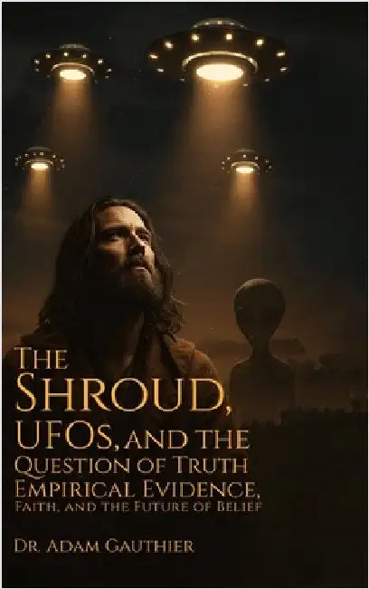 The Shroud, UFOS, and The Question of Truth: Empirical Evidence, Faith, and The Future of Belief by Gauthier, Adam