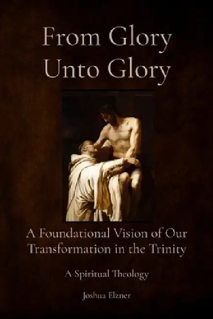 From Glory Unto Glory: A Foundational Vision of Our Transformation in the Trinity - A Spiritual Theology by Joshua Elzner