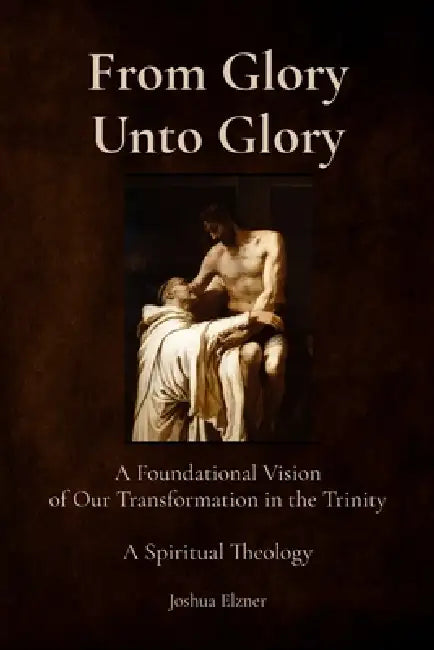 From Glory Unto Glory: A Foundational Vision of Our Transformation in the Trinity - A Spiritual Theology by Joshua Elzner