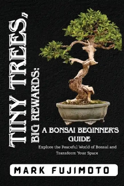 Tiny Trees, Big Rewards: Explore the Peaceful World of Bonsai and Transform Your Space by Mark Fujimoto