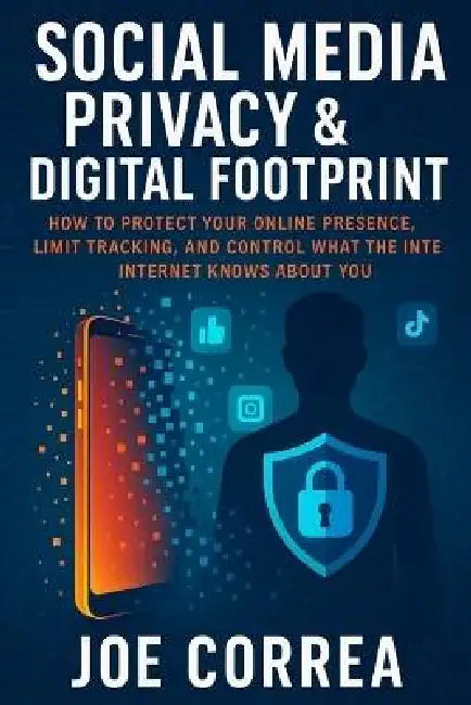 Social Media Privacy & Digital Footprint: How to Protect Your Online Presence, Limit Tracking, and Control What the Internet Knows About You by Joe Correa