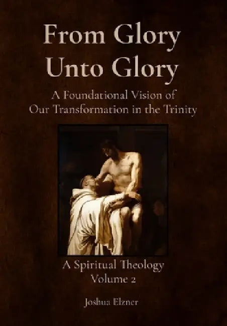 From Glory Unto Glory: A Foundational Vision of Our Transformation in the Trinity - A Spiritual Theology Volume 2 by Joshua Elzner