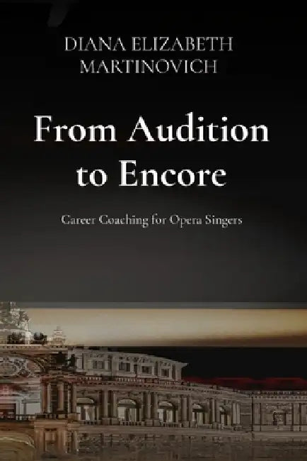 From Audition to Encore: Career Coaching for Opera Singers: Career Coaching for Opera Singers: Career Coaching for Opera Singers: Career Coaching for by Diana Elizabeth Martinovich