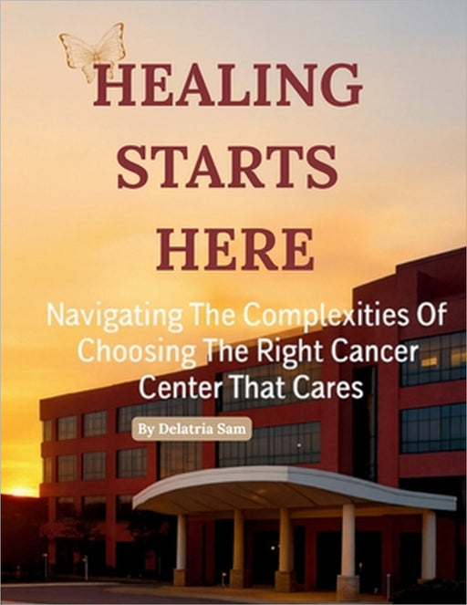 Healing Starts Here: Navigating The Complexities Of Choosing The Right Cancer Center That Cares by Delatria Sam