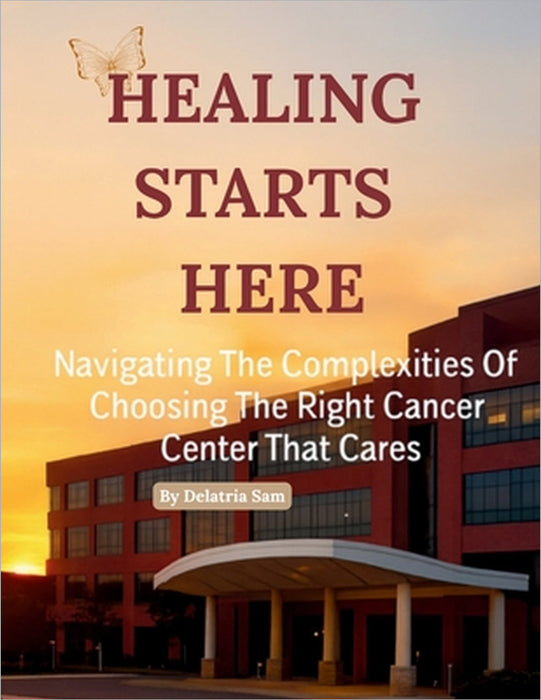 Healing Starts Here: Navigating The Complexities Of Choosing The Right Cancer Center That Cares by Delatria Sam