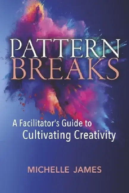 Pattern Breaks: A Facilitator's Guide to Cultivating Creativity by Michelle James