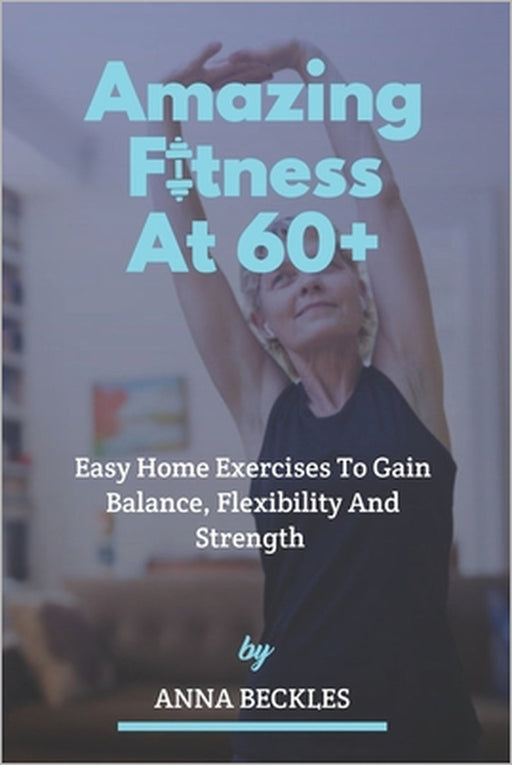 Amazing Fitness At 60+: Easy Home Exercises To Gain Balance, Flexibility And Strength. by Anna Beckles