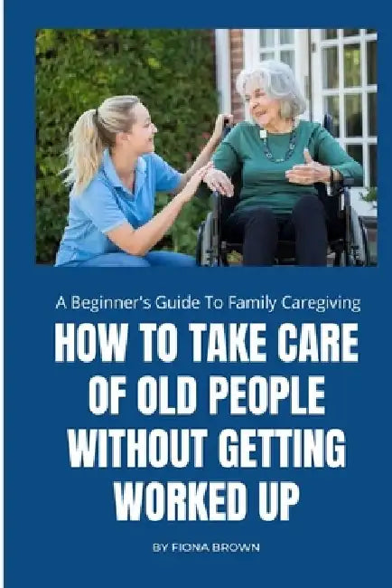 How to Take Care of Old People Without Getting Worked Up: A Beginner's Guide To Family Caregiving by Fiona Brown