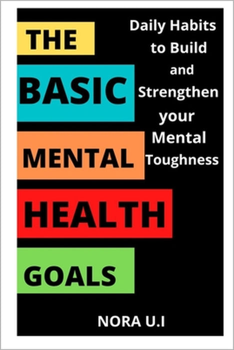 The Basic Mental Health Goals: Daily Habits to Build and Strengthen your Mental Toughness by Nora U. I.