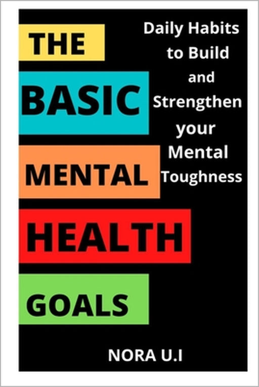 The Basic Mental Health Goals: Daily Habits to Build and Strengthen your Mental Toughness by Nora U. I.