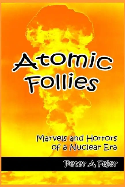 Atomic Follies: Marvels and Horrors of a Nuclear Era by Peter A. Fejer